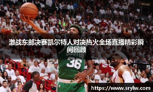 激战东部决赛凯尔特人对决热火全场直播精彩瞬间回顾