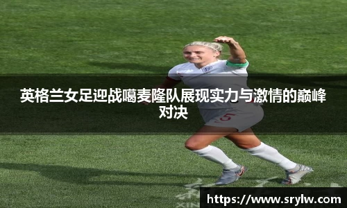 英格兰女足迎战噶麦隆队展现实力与激情的巅峰对决